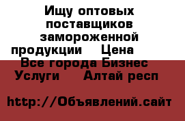 Ищу оптовых поставщиков замороженной продукции. › Цена ­ 10 - Все города Бизнес » Услуги   . Алтай респ.